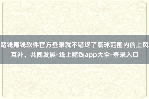 赌钱赚钱软件官方登录就不错终了寰球范围内的上风互补、共同发展-线上赌钱app大全-登录入口