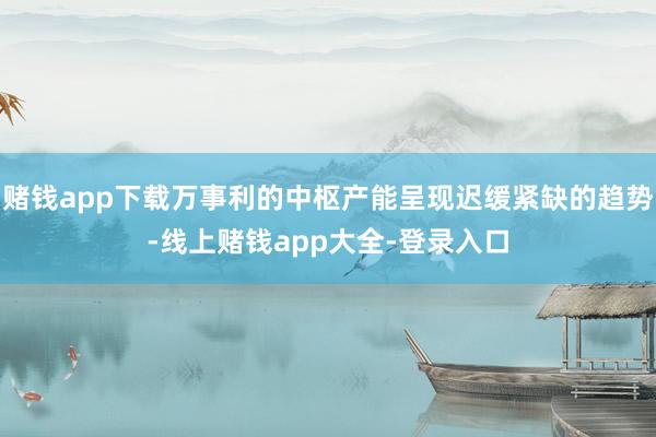 赌钱app下载万事利的中枢产能呈现迟缓紧缺的趋势-线上赌钱app大全-登录入口