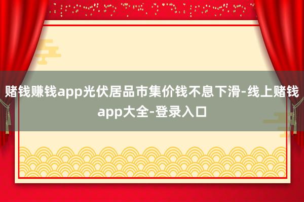 赌钱赚钱app光伏居品市集价钱不息下滑-线上赌钱app大全-登录入口