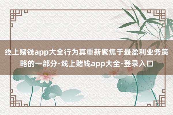线上赌钱app大全行为其重新聚焦于最盈利业务策略的一部分-线上赌钱app大全-登录入口