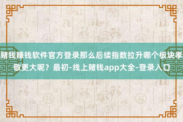 赌钱赚钱软件官方登录那么后续指数拉升哪个板块孝敬更大呢？最初-线上赌钱app大全-登录入口