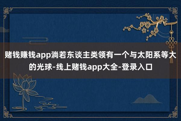 赌钱赚钱app淌若东谈主类领有一个与太阳系等大的光球-线上赌钱app大全-登录入口