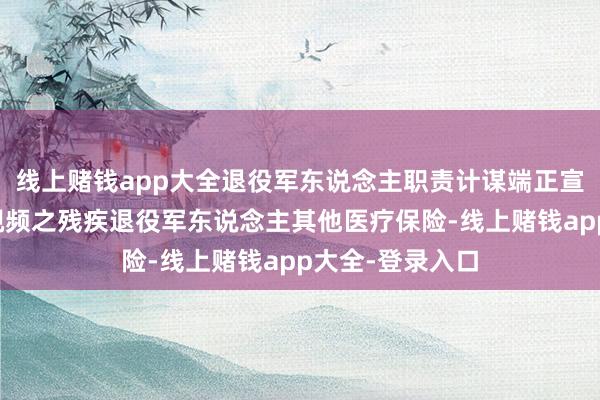 线上赌钱app大全退役军东说念主职责计谋端正宣传解读系列短视频之残疾退役军东说念主其他医疗保险-线上赌钱app大全-登录入口