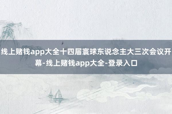 线上赌钱app大全十四届寰球东说念主大三次会议开幕-线上赌钱app大全-登录入口