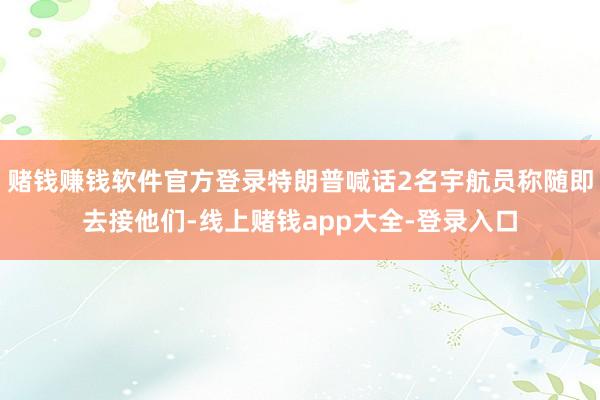 赌钱赚钱软件官方登录特朗普喊话2名宇航员称随即去接他们-线上赌钱app大全-登录入口