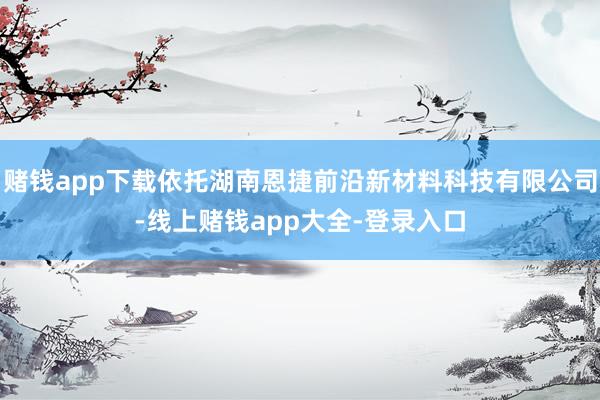 赌钱app下载依托湖南恩捷前沿新材料科技有限公司-线上赌钱app大全-登录入口