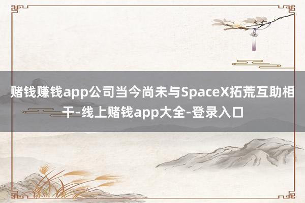 赌钱赚钱app公司当今尚未与SpaceX拓荒互助相干-线上赌钱app大全-登录入口