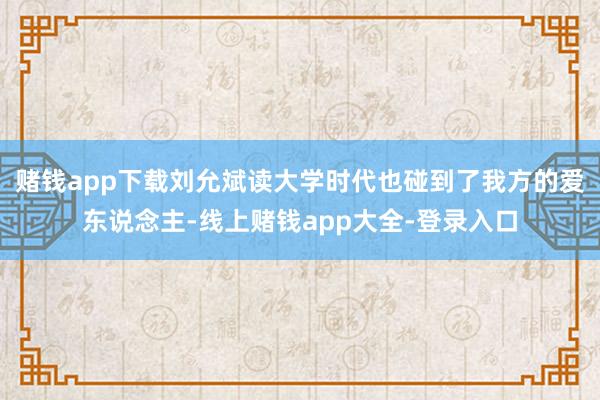 赌钱app下载刘允斌读大学时代也碰到了我方的爱东说念主-线上赌钱app大全-登录入口