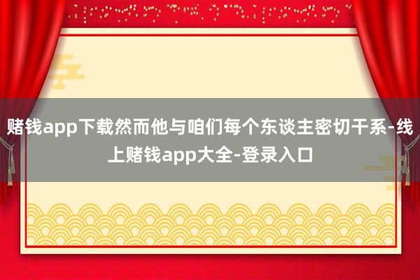 赌钱app下载然而他与咱们每个东谈主密切干系-线上赌钱app大全-登录入口