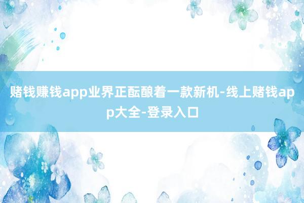 赌钱赚钱app业界正酝酿着一款新机-线上赌钱app大全-登录入口