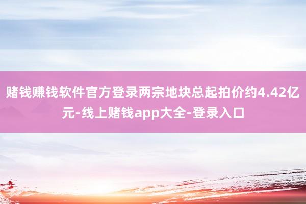 赌钱赚钱软件官方登录两宗地块总起拍价约4.42亿元-线上赌钱app大全-登录入口