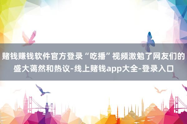 赌钱赚钱软件官方登录“吃播”视频激勉了网友们的盛大蔼然和热议-线上赌钱app大全-登录入口