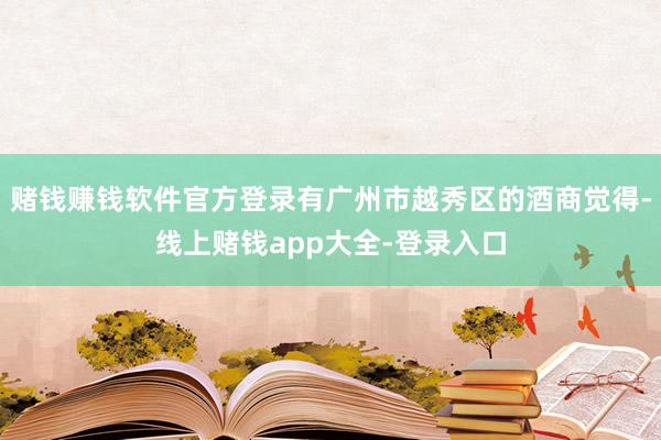 赌钱赚钱软件官方登录有广州市越秀区的酒商觉得-线上赌钱app大全-登录入口