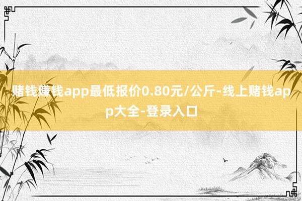 赌钱赚钱app最低报价0.80元/公斤-线上赌钱app大全-登录入口