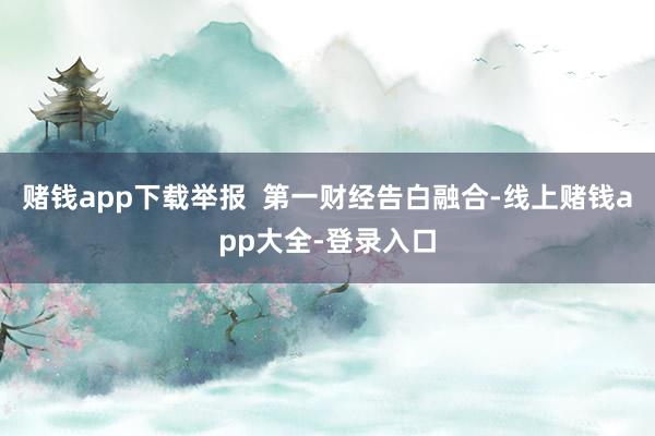 赌钱app下载举报  第一财经告白融合-线上赌钱app大全-登录入口