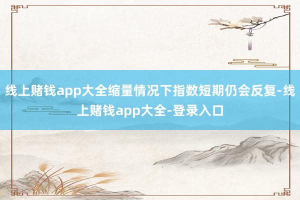 线上赌钱app大全缩量情况下指数短期仍会反复-线上赌钱app大全-登录入口