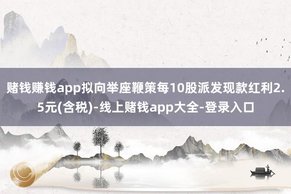 赌钱赚钱app拟向举座鞭策每10股派发现款红利2.5元(含税)-线上赌钱app大全-登录入口