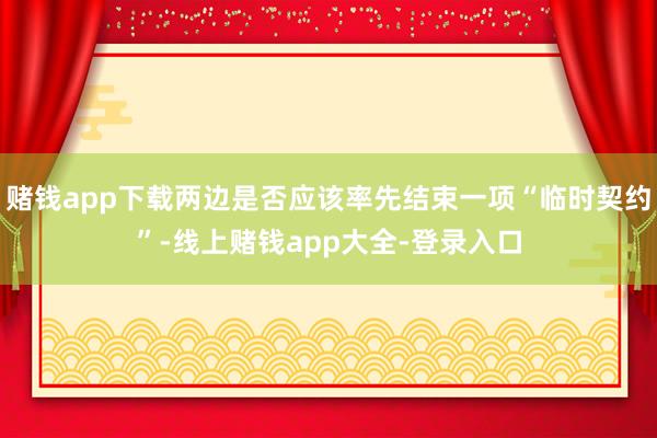 赌钱app下载两边是否应该率先结束一项“临时契约”-线上赌钱app大全-登录入口