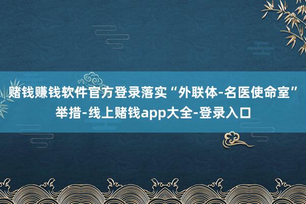 赌钱赚钱软件官方登录落实“外联体-名医使命室”举措-线上赌钱app大全-登录入口