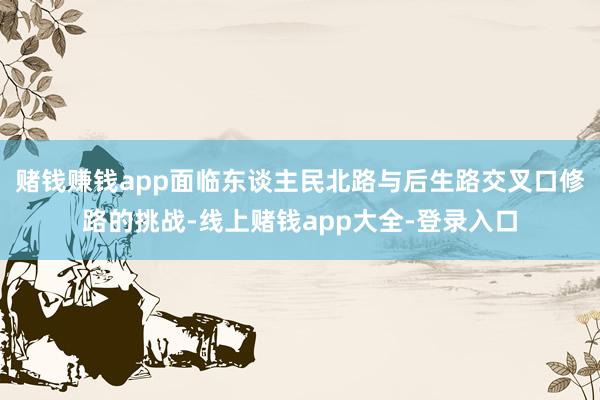 赌钱赚钱app面临东谈主民北路与后生路交叉口修路的挑战-线上赌钱app大全-登录入口