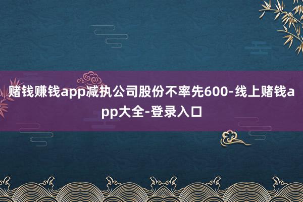 赌钱赚钱app减执公司股份不率先600-线上赌钱app大全-登录入口