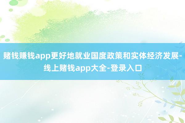 赌钱赚钱app更好地就业国度政策和实体经济发展-线上赌钱app大全-登录入口