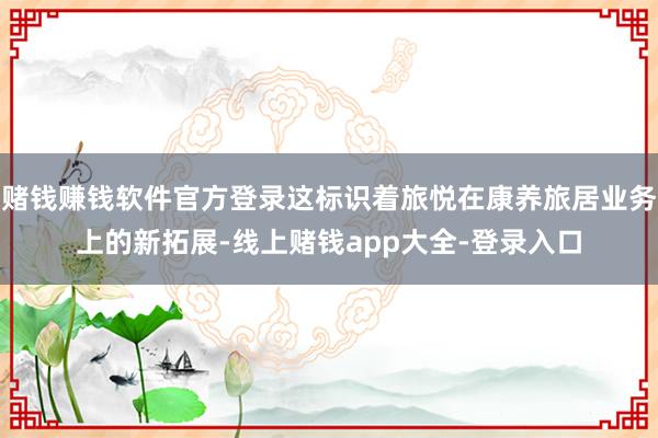 赌钱赚钱软件官方登录这标识着旅悦在康养旅居业务上的新拓展-线上赌钱app大全-登录入口