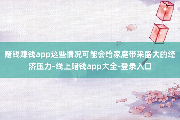 赌钱赚钱app这些情况可能会给家庭带来盛大的经济压力-线上赌钱app大全-登录入口
