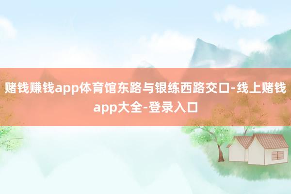 赌钱赚钱app体育馆东路与银练西路交口-线上赌钱app大全-登录入口