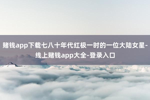 赌钱app下载七八十年代红极一时的一位大陆女星-线上赌钱app大全-登录入口