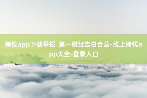 赌钱app下载举报  第一财经告白合营-线上赌钱app大全-登录入口
