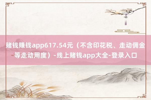 赌钱赚钱app617.54元（不含印花税、走动佣金等走动用度）-线上赌钱app大全-登录入口