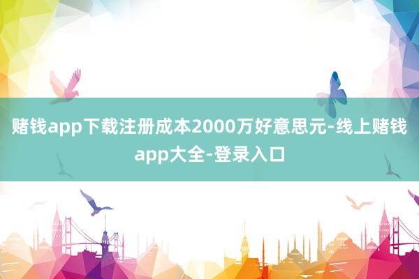 赌钱app下载注册成本2000万好意思元-线上赌钱app大全-登录入口