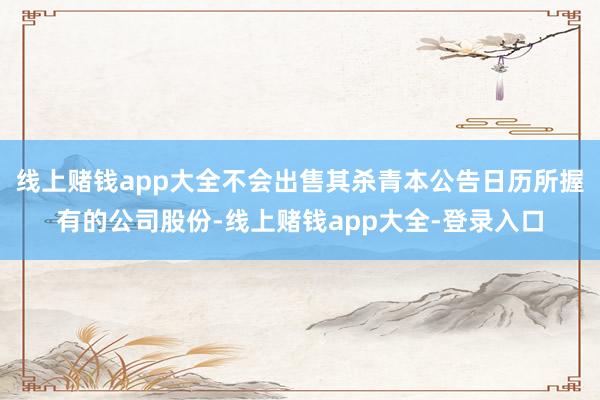 线上赌钱app大全不会出售其杀青本公告日历所握有的公司股份-线上赌钱app大全-登录入口