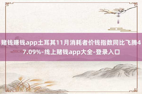 赌钱赚钱app土耳其11月消耗者价钱指数同比飞腾47.09%-线上赌钱app大全-登录入口
