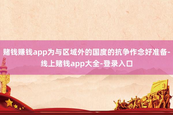 赌钱赚钱app为与区域外的国度的抗争作念好准备-线上赌钱app大全-登录入口