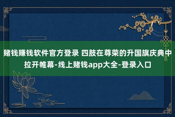 赌钱赚钱软件官方登录 四肢在尊荣的升国旗庆典中拉开帷幕-线上赌钱app大全-登录入口