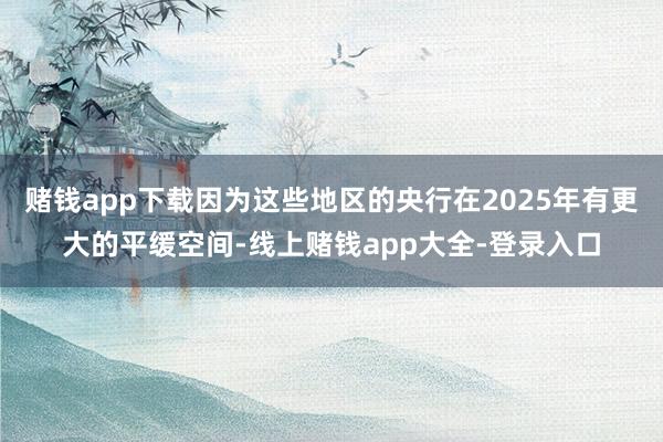 赌钱app下载因为这些地区的央行在2025年有更大的平缓空间-线上赌钱app大全-登录入口