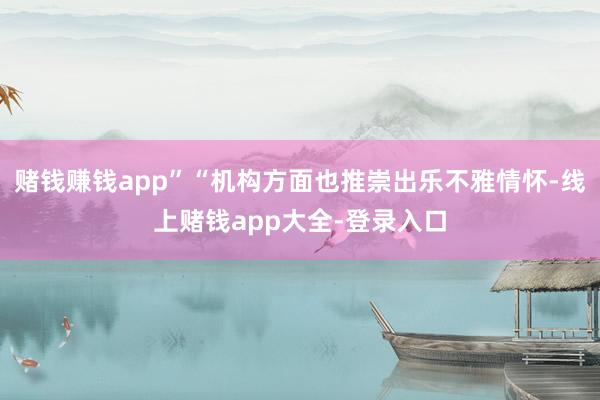 赌钱赚钱app”“机构方面也推崇出乐不雅情怀-线上赌钱app大全-登录入口