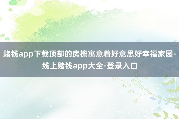 赌钱app下载顶部的房檐寓意着好意思好幸福家园-线上赌钱app大全-登录入口