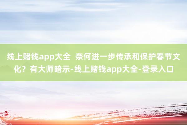 线上赌钱app大全  奈何进一步传承和保护春节文化？有大师暗示-线上赌钱app大全-登录入口