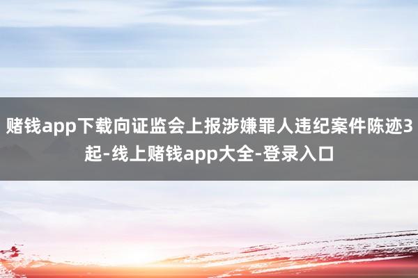 赌钱app下载向证监会上报涉嫌罪人违纪案件陈迹3起-线上赌钱app大全-登录入口