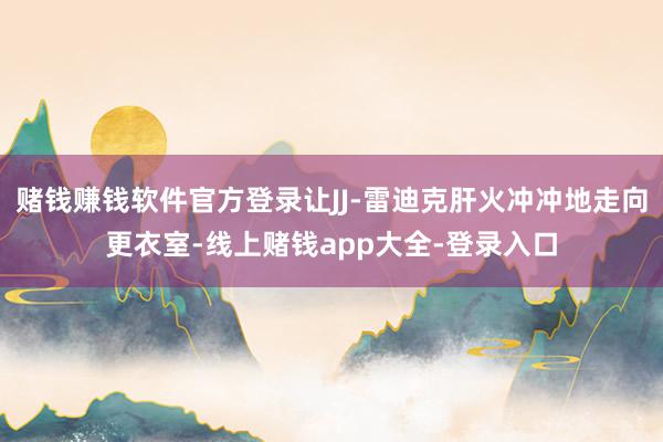 赌钱赚钱软件官方登录让JJ-雷迪克肝火冲冲地走向更衣室-线上赌钱app大全-登录入口