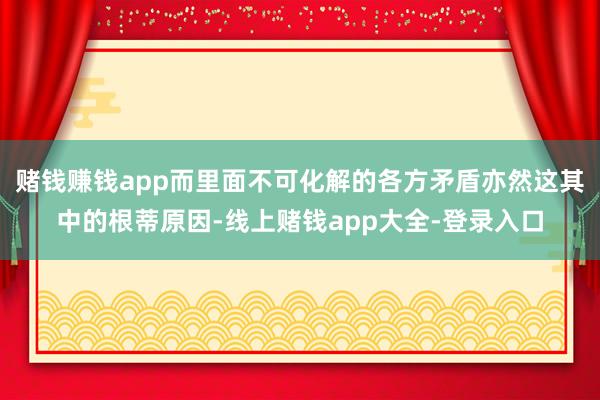 赌钱赚钱app而里面不可化解的各方矛盾亦然这其中的根蒂原因-线上赌钱app大全-登录入口
