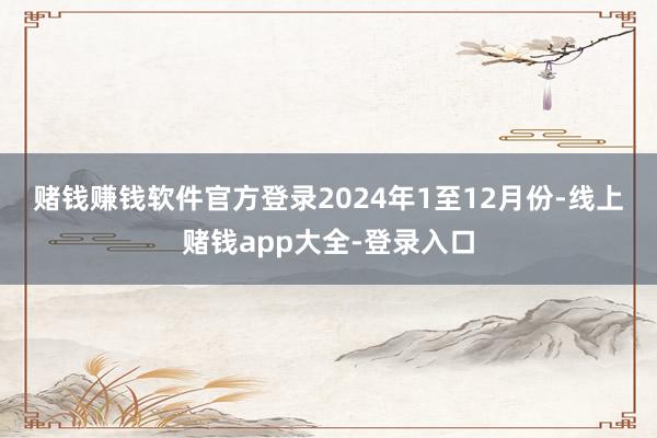 赌钱赚钱软件官方登录　　2024年1至12月份-线上赌钱app大全-登录入口