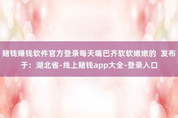 赌钱赚钱软件官方登录每天嘴巴齐软软嫩嫩的  发布于：湖北省-线上赌钱app大全-登录入口