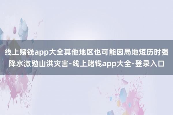 线上赌钱app大全其他地区也可能因局地短历时强降水激勉山洪灾害-线上赌钱app大全-登录入口