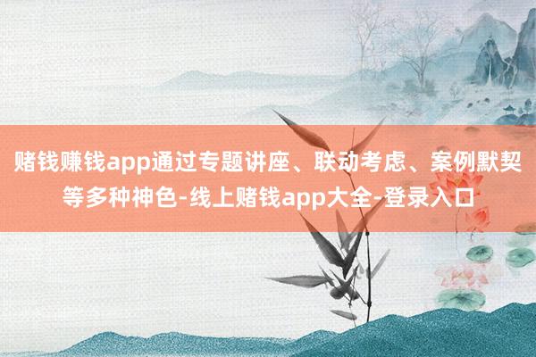 赌钱赚钱app通过专题讲座、联动考虑、案例默契等多种神色-线上赌钱app大全-登录入口