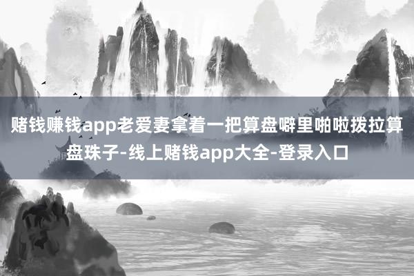 赌钱赚钱app老爱妻拿着一把算盘噼里啪啦拨拉算盘珠子-线上赌钱app大全-登录入口