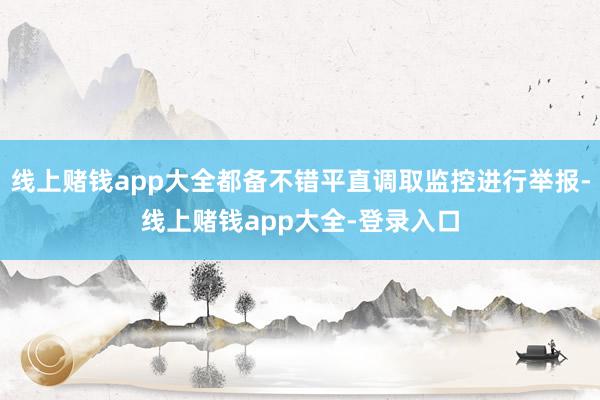 线上赌钱app大全都备不错平直调取监控进行举报-线上赌钱app大全-登录入口